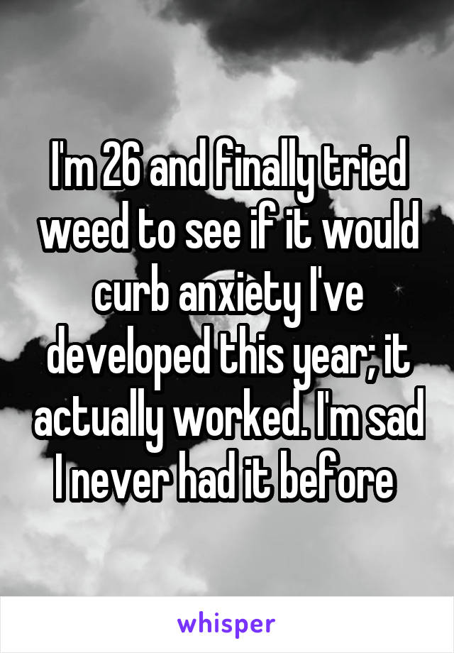 I'm 26 and finally tried weed to see if it would curb anxiety I've developed this year; it actually worked. I'm sad I never had it before 