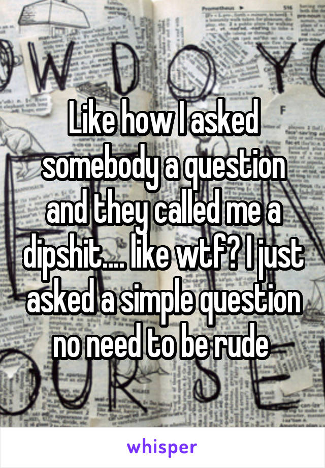 Like how I asked somebody a question and they called me a dipshit.... like wtf? I just asked a simple question no need to be rude 