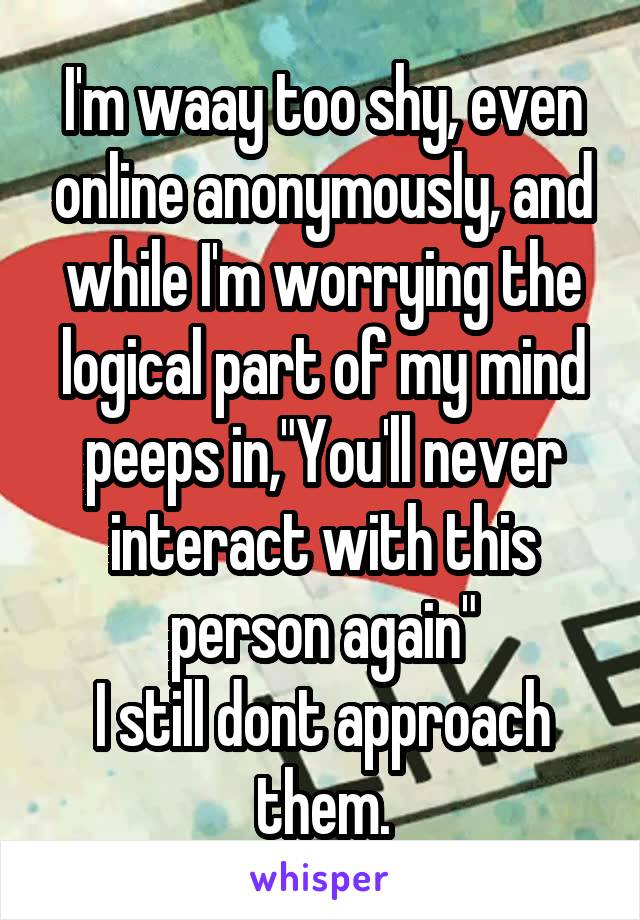 I'm waay too shy, even online anonymously, and while I'm worrying the logical part of my mind peeps in,"You'll never interact with this person again"
I still dont approach them.