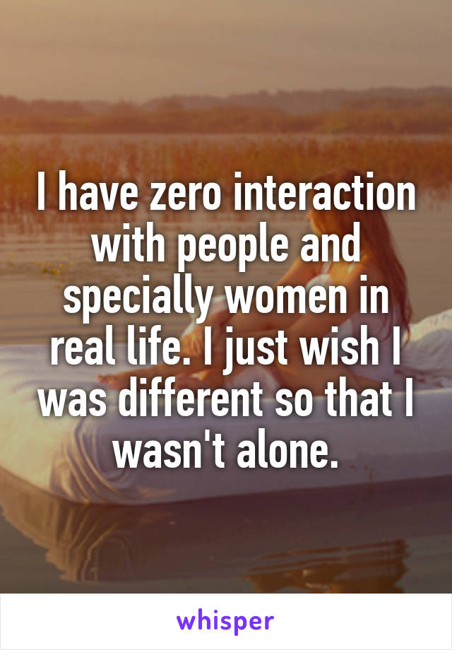 I have zero interaction with people and specially women in real life. I just wish I was different so that I wasn't alone.