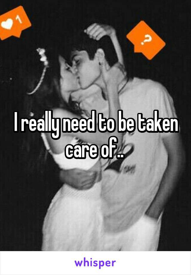 I really need to be taken care of.. 