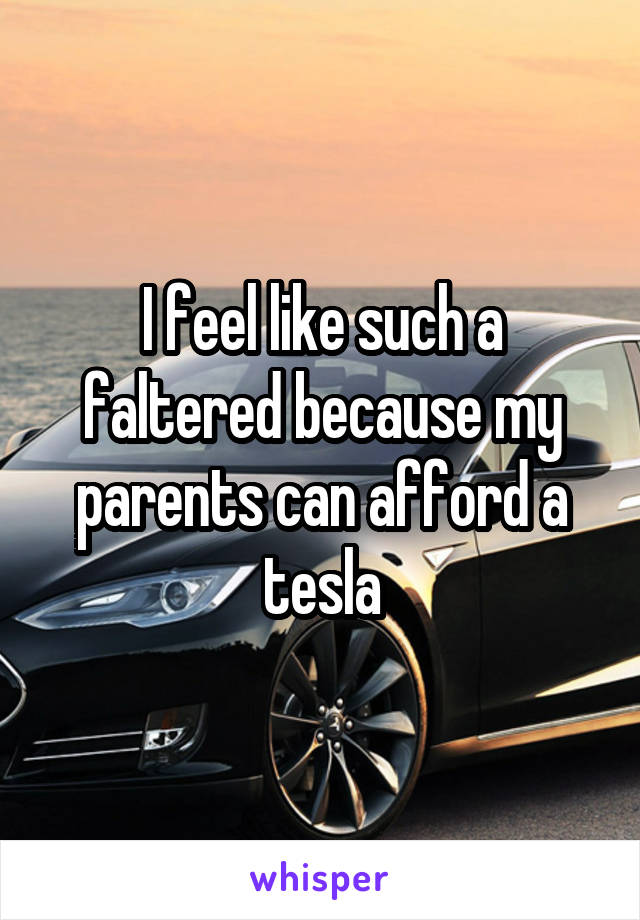 I feel like such a faltered because my parents can afford a tesla