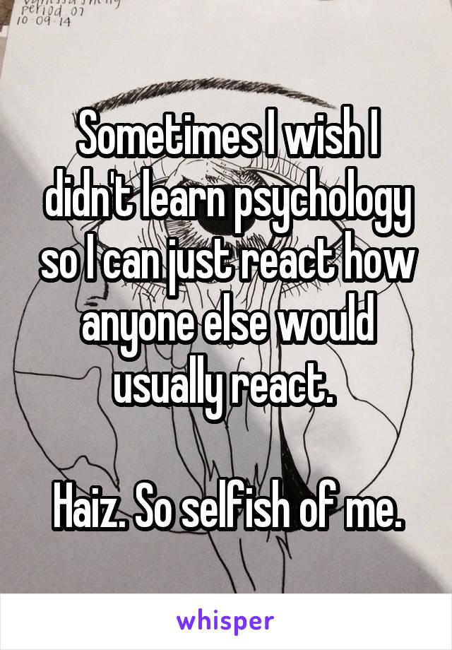 Sometimes I wish I didn't learn psychology so I can just react how anyone else would usually react. 

Haiz. So selfish of me.