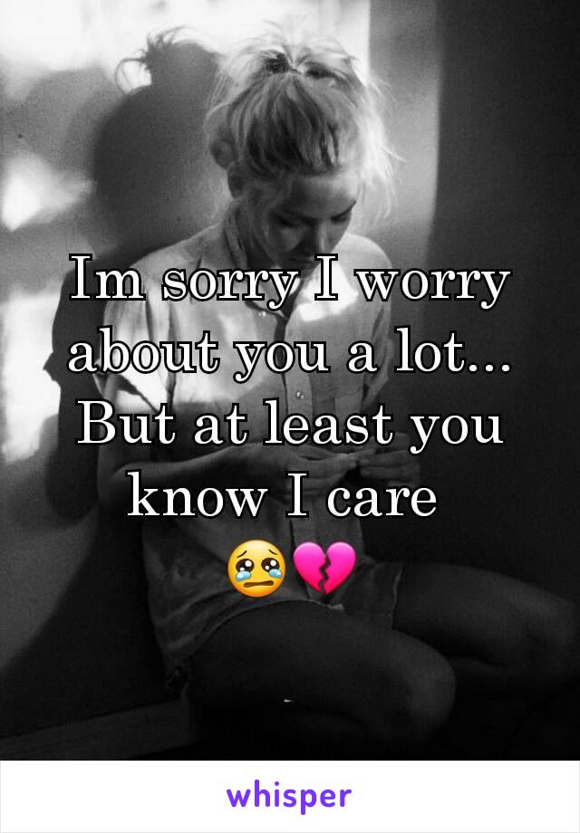 Im sorry I worry about you a lot... But at least you know I care 
😢💔