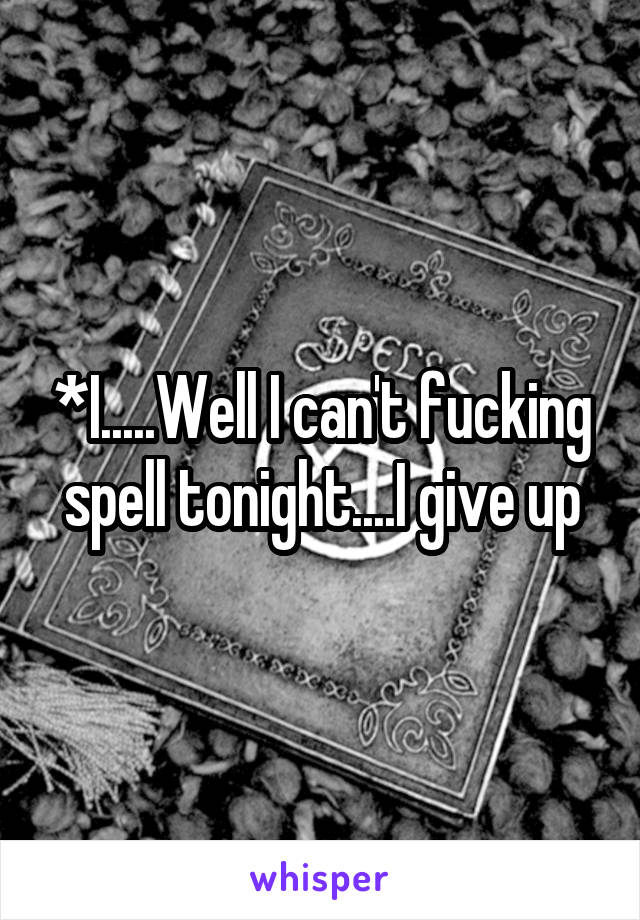 *I.....Well I can't fucking spell tonight....I give up