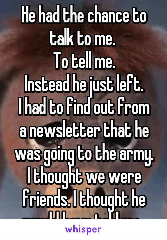 He had the chance to talk to me. 
To tell me.
Instead he just left.
I had to find out from a newsletter that he was going to the army.
I thought we were friends. I thought he would have told me..
