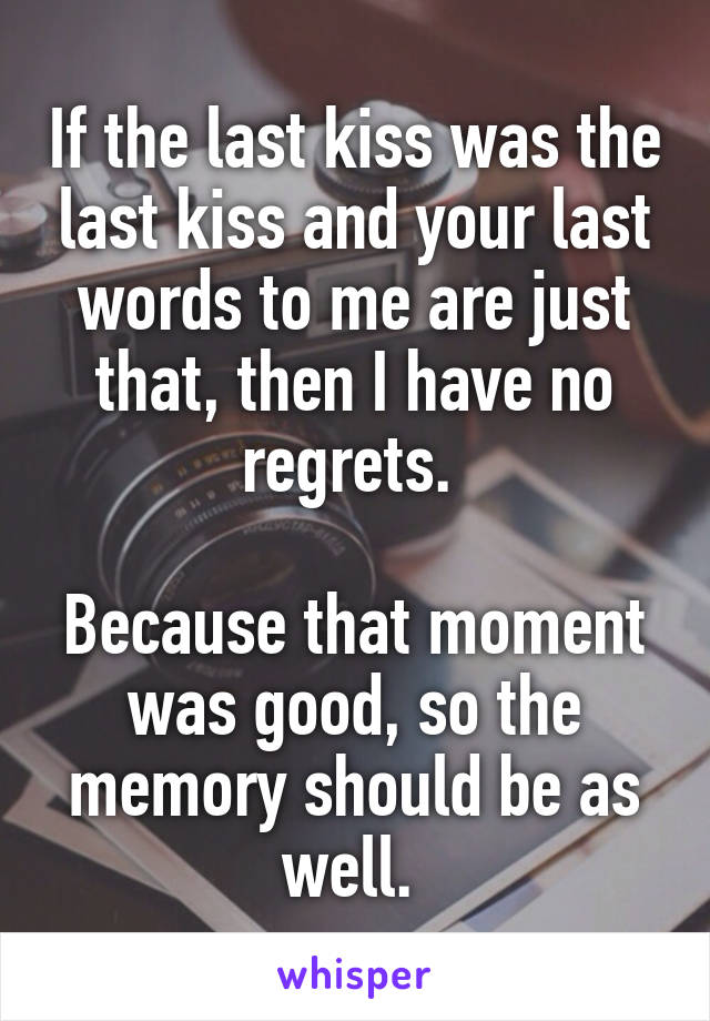 If the last kiss was the last kiss and your last words to me are just that, then I have no regrets. 

Because that moment was good, so the memory should be as well. 