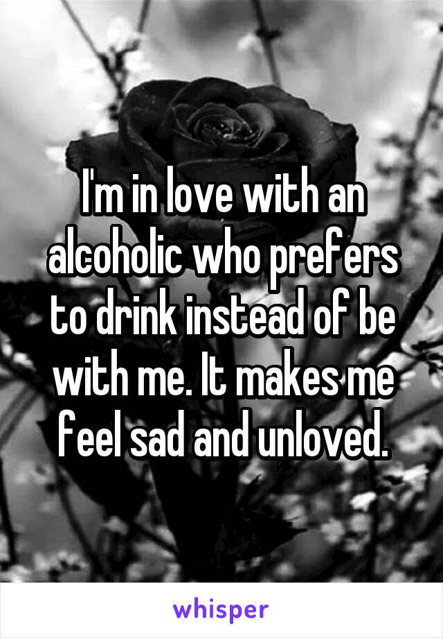 I'm in love with an alcoholic who prefers to drink instead of be with me. It makes me feel sad and unloved.