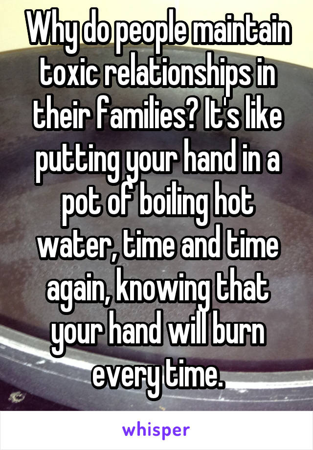 Why do people maintain toxic relationships in their families? It's like putting your hand in a pot of boiling hot water, time and time again, knowing that your hand will burn every time.
 