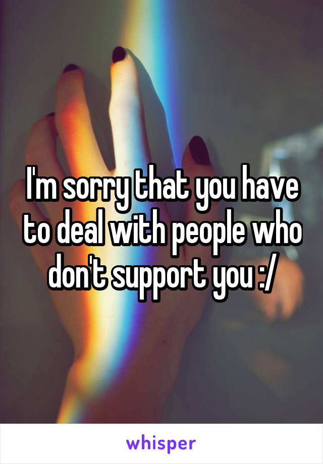 I'm sorry that you have to deal with people who don't support you :/
