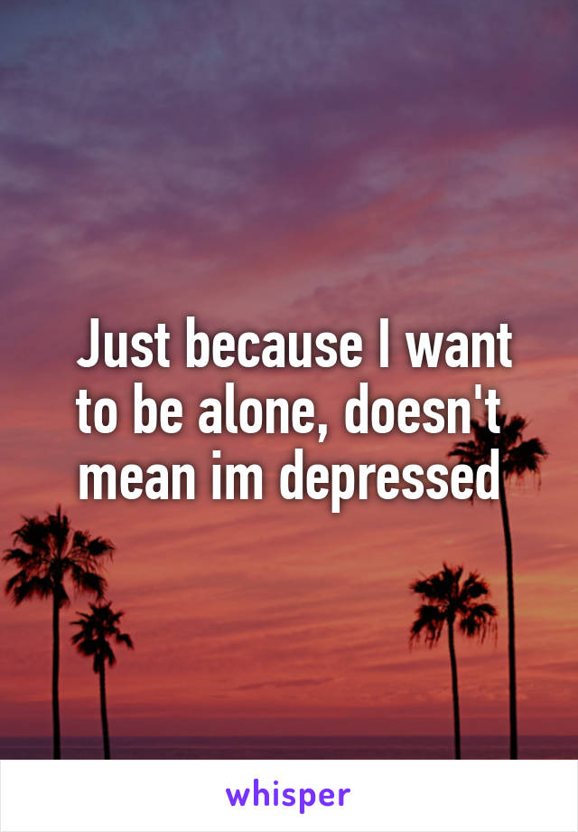  Just because I want to be alone, doesn't mean im depressed