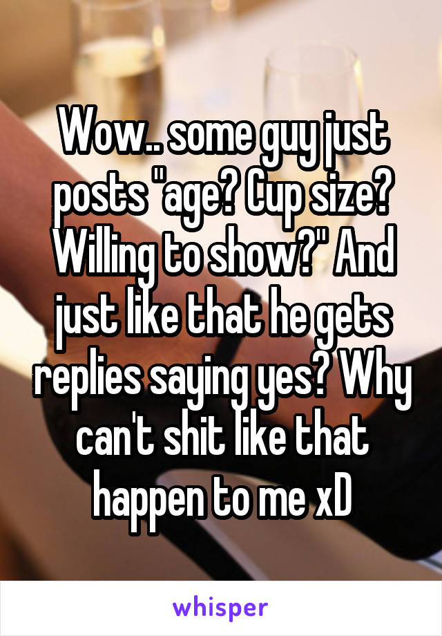 Wow.. some guy just posts "age? Cup size? Willing to show?" And just like that he gets replies saying yes? Why can't shit like that happen to me xD