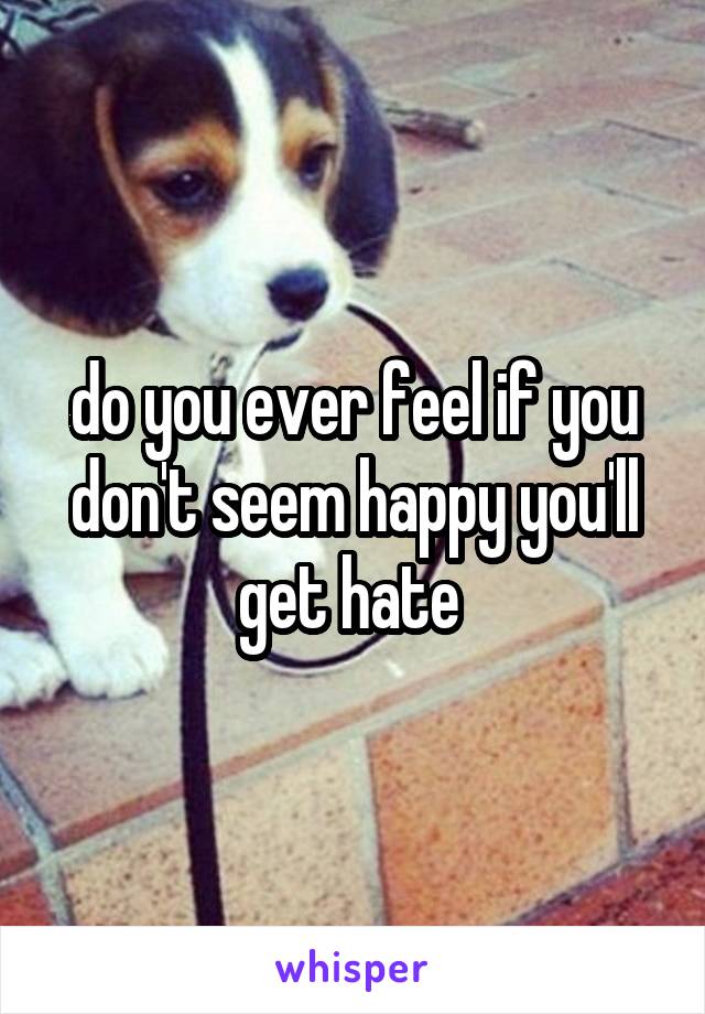 do you ever feel if you don't seem happy you'll get hate 
