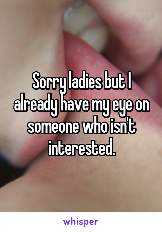 Sorry ladies but I already have my eye on someone who isn't interested.