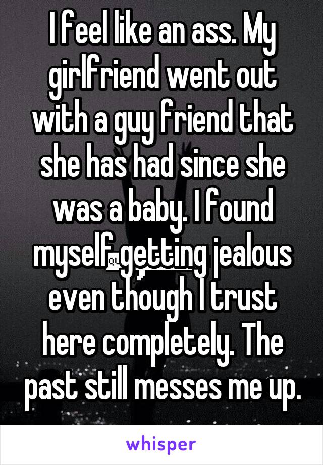I feel like an ass. My girlfriend went out with a guy friend that she has had since she was a baby. I found myself getting jealous even though I trust here completely. The past still messes me up. 