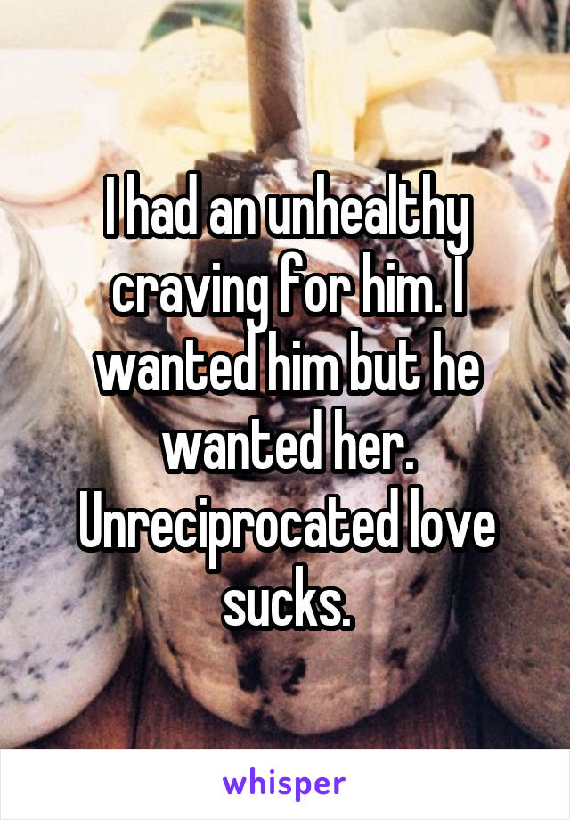 I had an unhealthy craving for him. I wanted him but he wanted her. Unreciprocated love sucks.