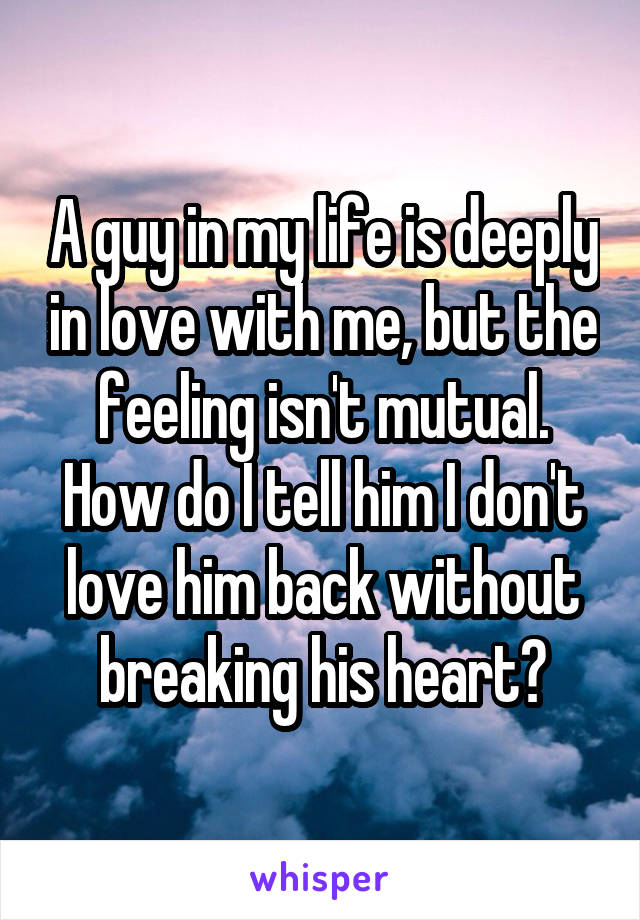 A guy in my life is deeply in love with me, but the feeling isn't mutual. How do I tell him I don't love him back without breaking his heart?