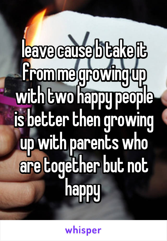 leave cause b take it from me growing up with two happy people is better then growing up with parents who are together but not happy 