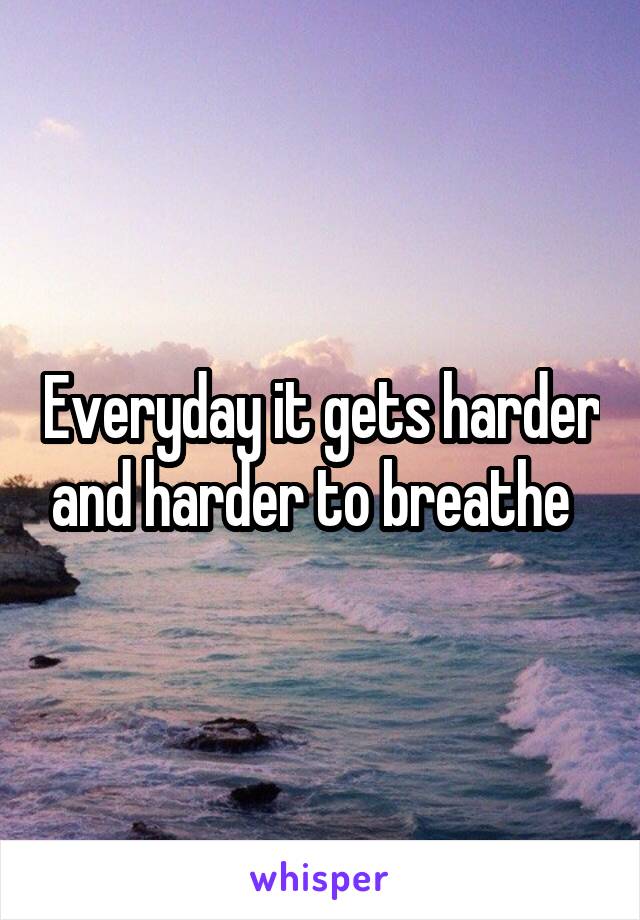 Everyday it gets harder and harder to breathe  