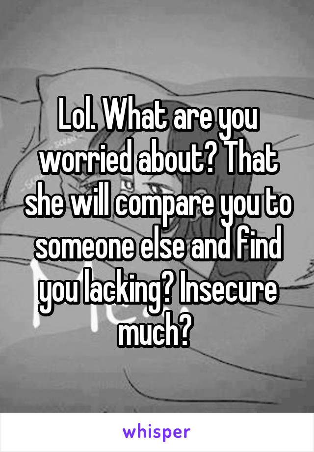 Lol. What are you worried about? That she will compare you to someone else and find you lacking? Insecure much? 