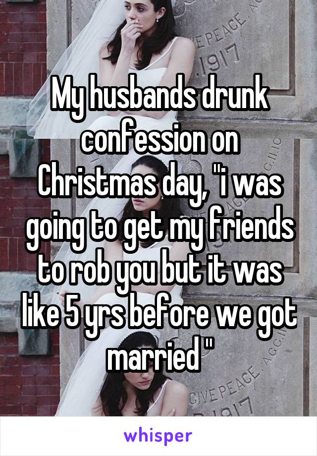 My husbands drunk confession on Christmas day, "i was going to get my friends to rob you but it was like 5 yrs before we got married "