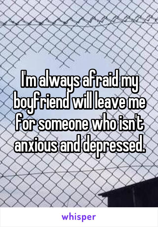 I'm always afraid my boyfriend will leave me for someone who isn't anxious and depressed.