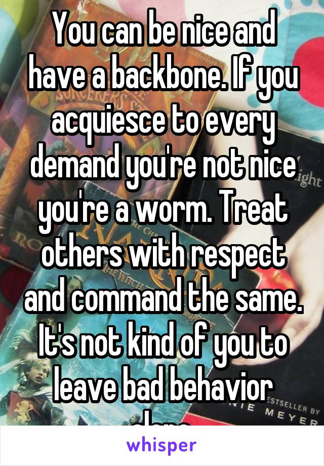 You can be nice and have a backbone. If you acquiesce to every demand you're not nice you're a worm. Treat others with respect and command the same. It's not kind of you to leave bad behavior alone.