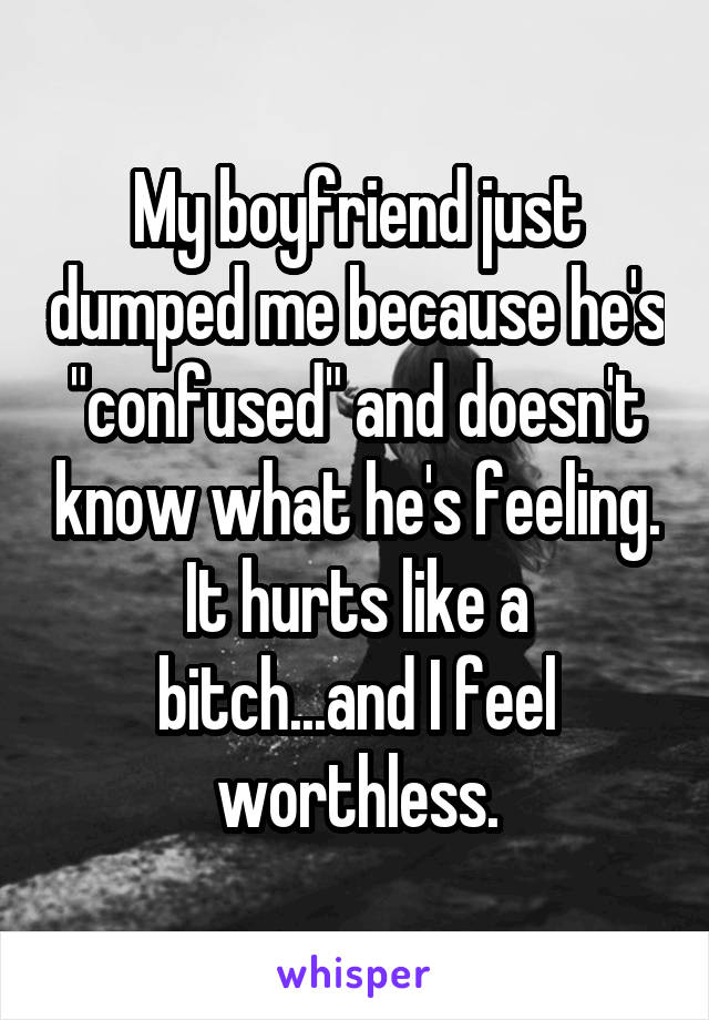 My boyfriend just dumped me because he's "confused" and doesn't know what he's feeling.
It hurts like a bitch...and I feel worthless.