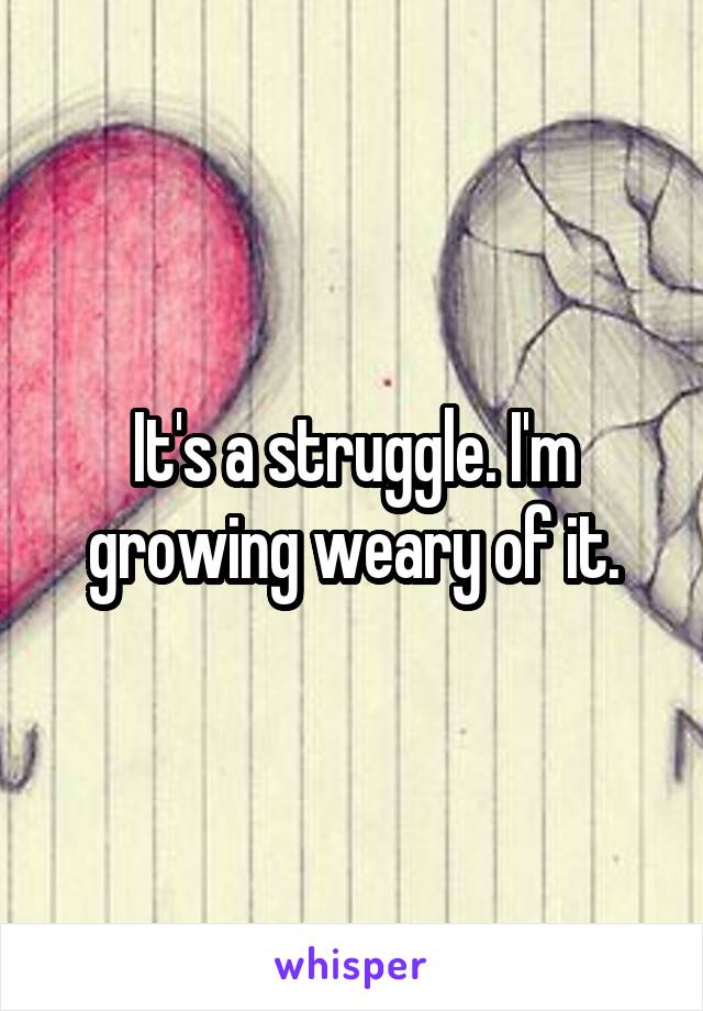 It's a struggle. I'm growing weary of it.