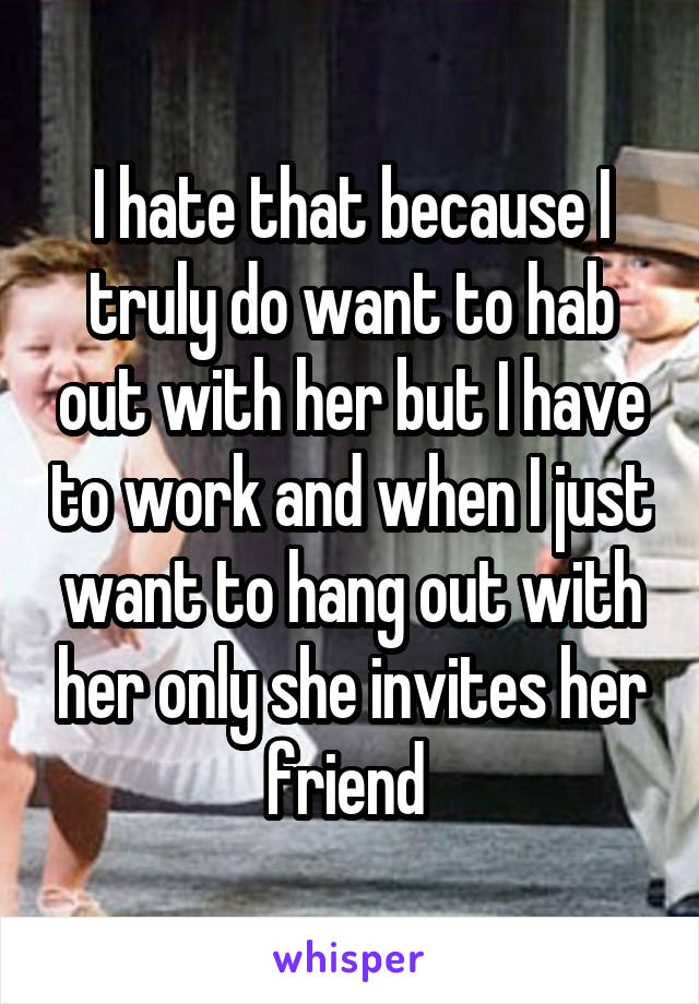 I hate that because I truly do want to hab out with her but I have to work and when I just want to hang out with her only she invites her friend 