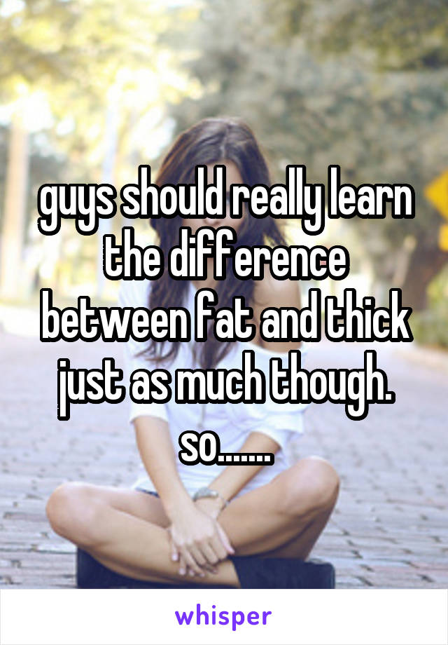 guys should really learn the difference between fat and thick just as much though. so.......