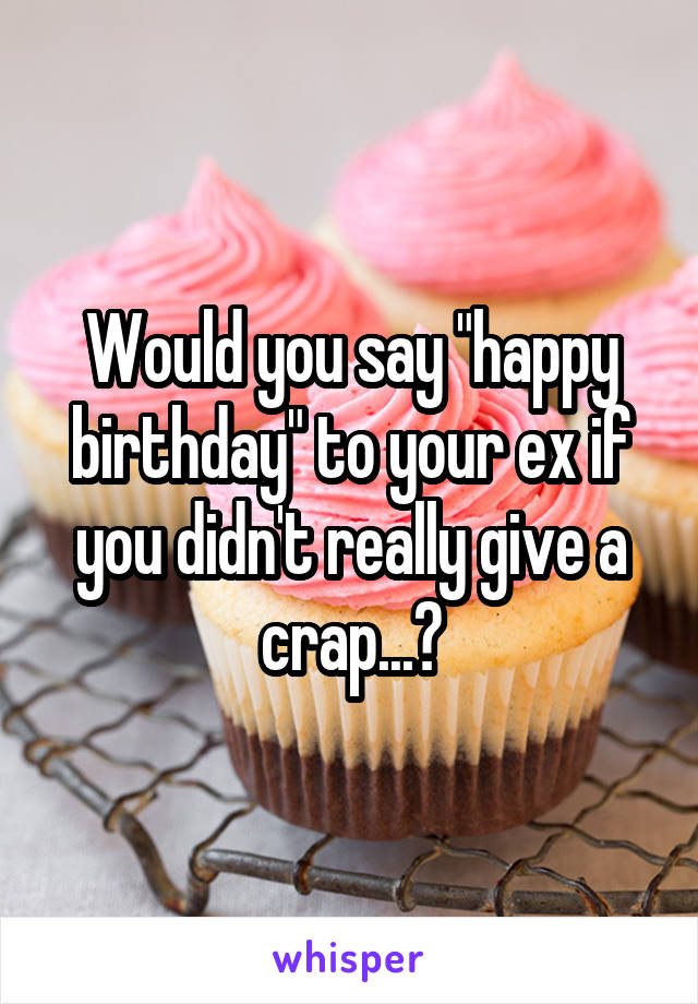 Would you say "happy birthday" to your ex if you didn't really give a crap...?