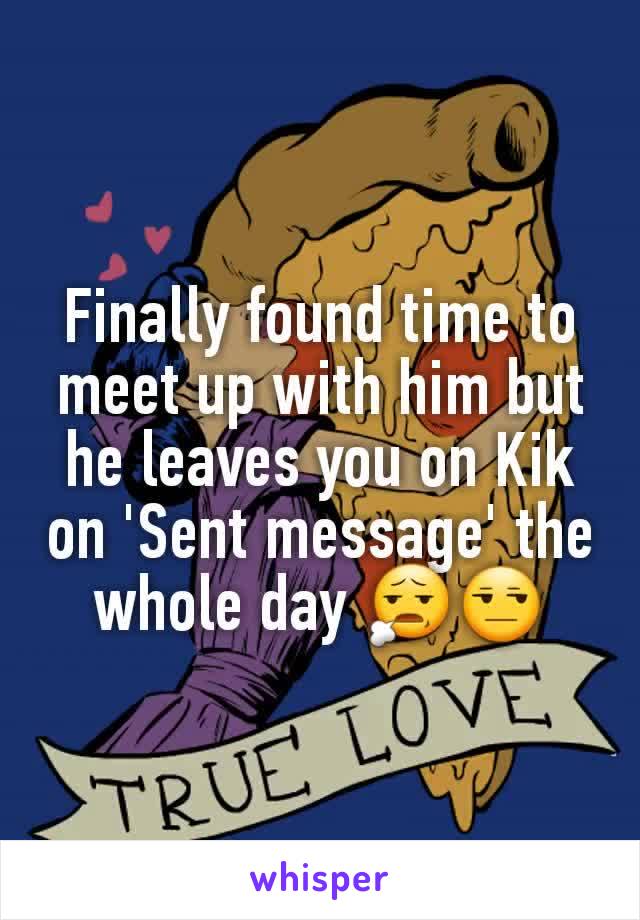 Finally found time to meet up with him but he leaves you on Kik on 'Sent message' the whole day 😧😒