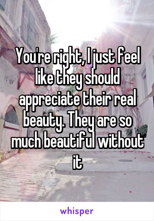 You're right, I just feel like they should appreciate their real beauty. They are so much beautiful without it