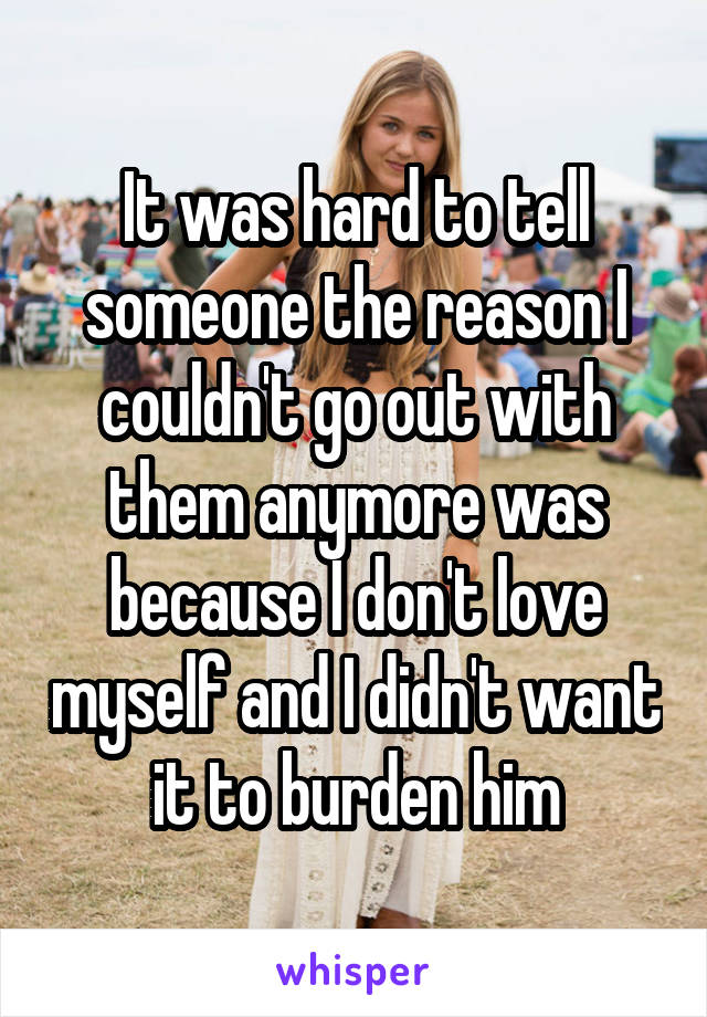 It was hard to tell someone the reason I couldn't go out with them anymore was because I don't love myself and I didn't want it to burden him
