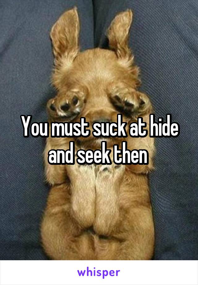You must suck at hide and seek then 