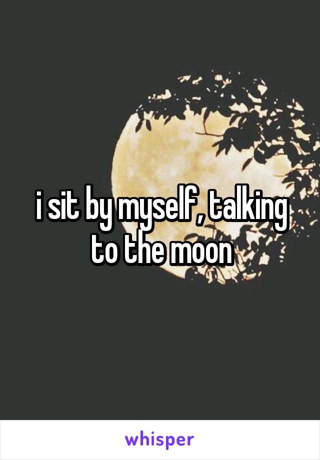 i sit by myself, talking to the moon