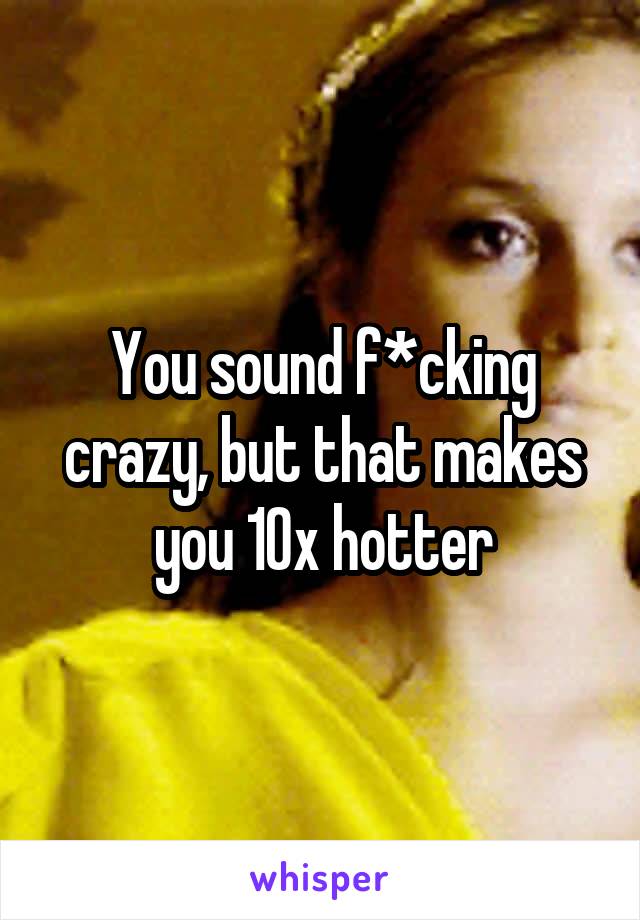 You sound f*cking crazy, but that makes you 10x hotter