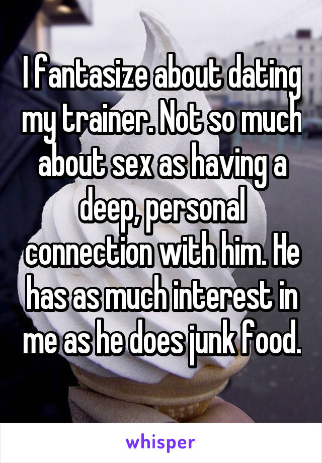 I fantasize about dating my trainer. Not so much about sex as having a deep, personal connection with him. He has as much interest in me as he does junk food. 