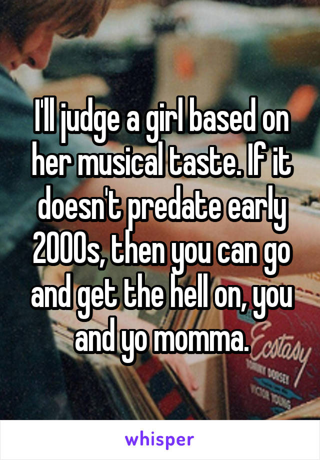 I'll judge a girl based on her musical taste. If it doesn't predate early 2000s, then you can go and get the hell on, you and yo momma.