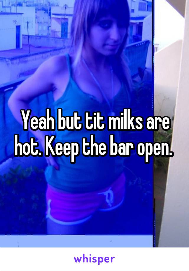 Yeah but tit milks are hot. Keep the bar open. 