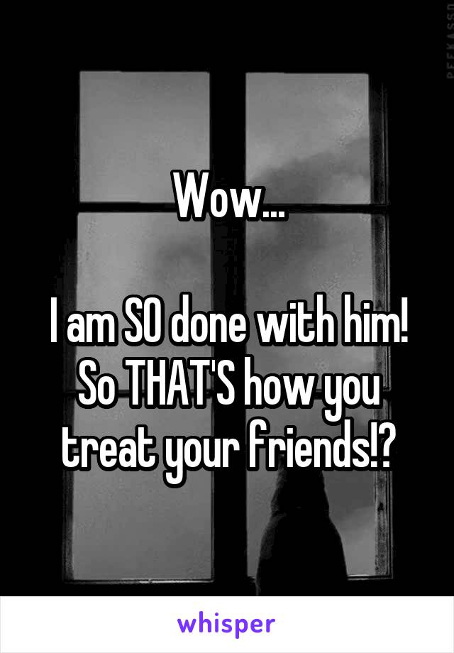 Wow...

I am SO done with him! So THAT'S how you treat your friends!?