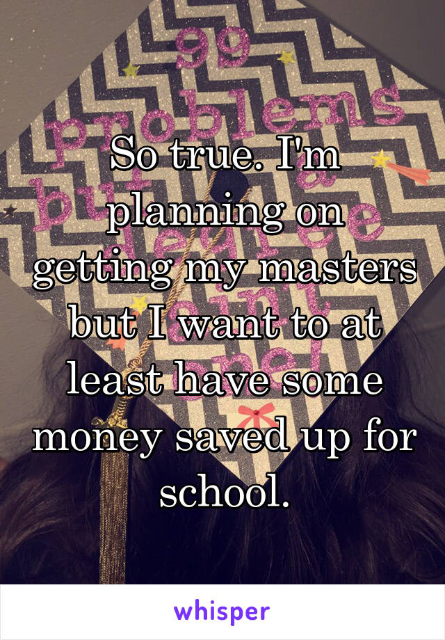 So true. I'm planning on getting my masters but I want to at least have some money saved up for school.