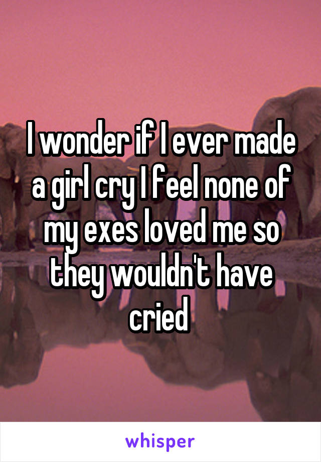 I wonder if I ever made a girl cry I feel none of my exes loved me so they wouldn't have cried 