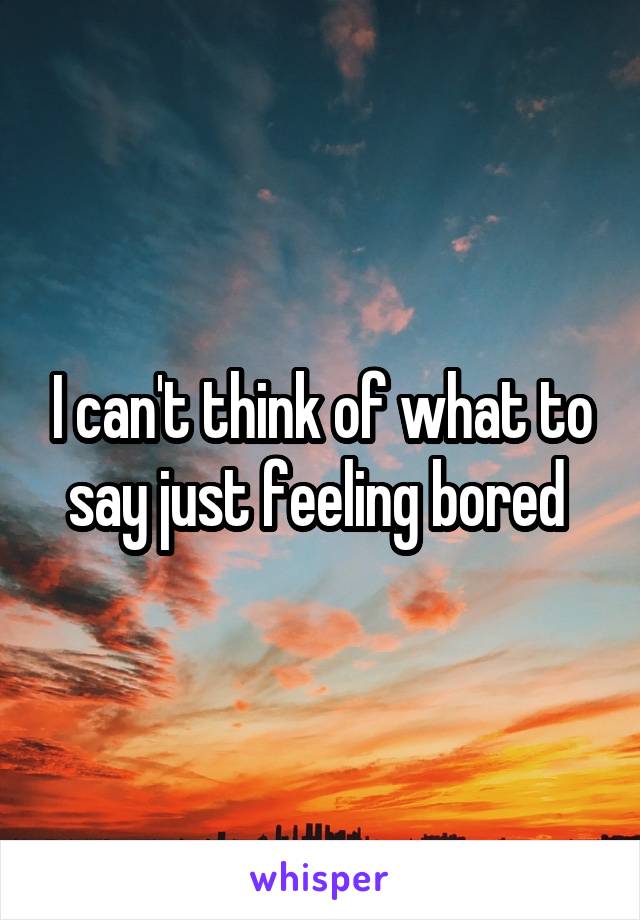 I can't think of what to say just feeling bored 