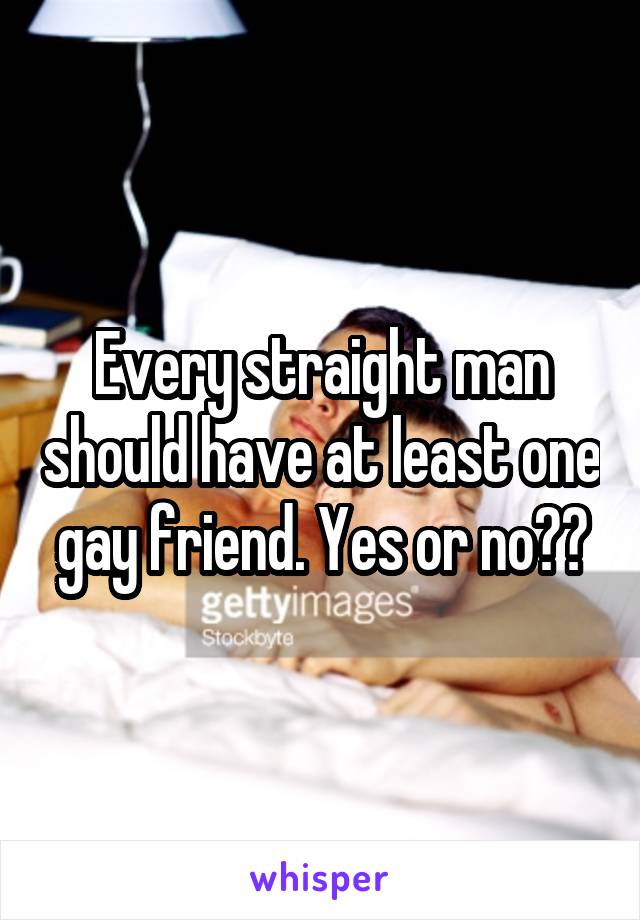 Every straight man should have at least one gay friend. Yes or no??