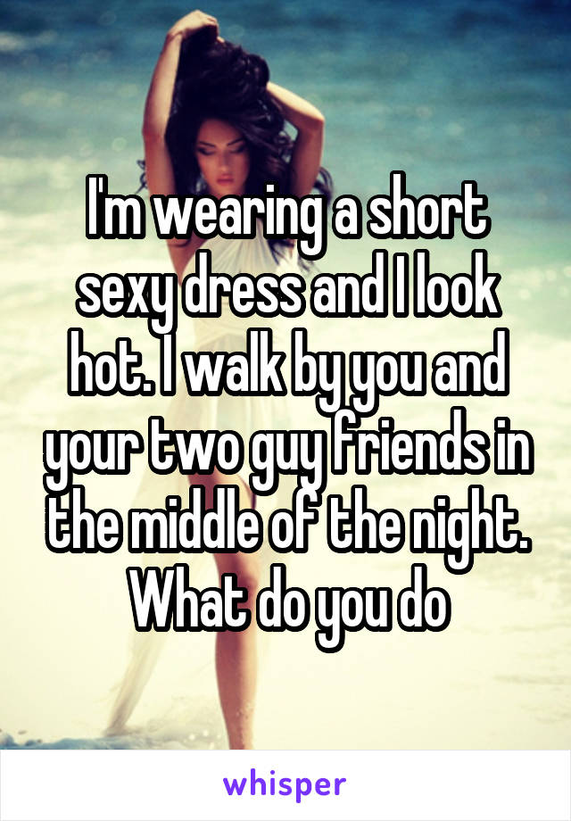 I'm wearing a short sexy dress and I look hot. I walk by you and your two guy friends in the middle of the night. What do you do