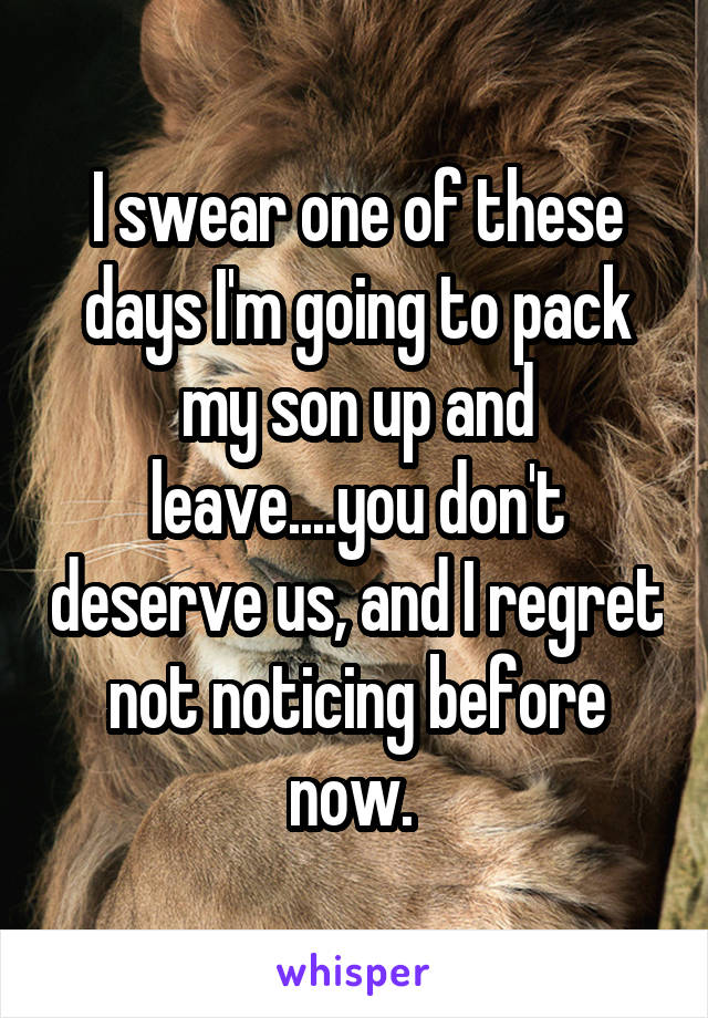 I swear one of these days I'm going to pack my son up and leave....you don't deserve us, and I regret not noticing before now. 