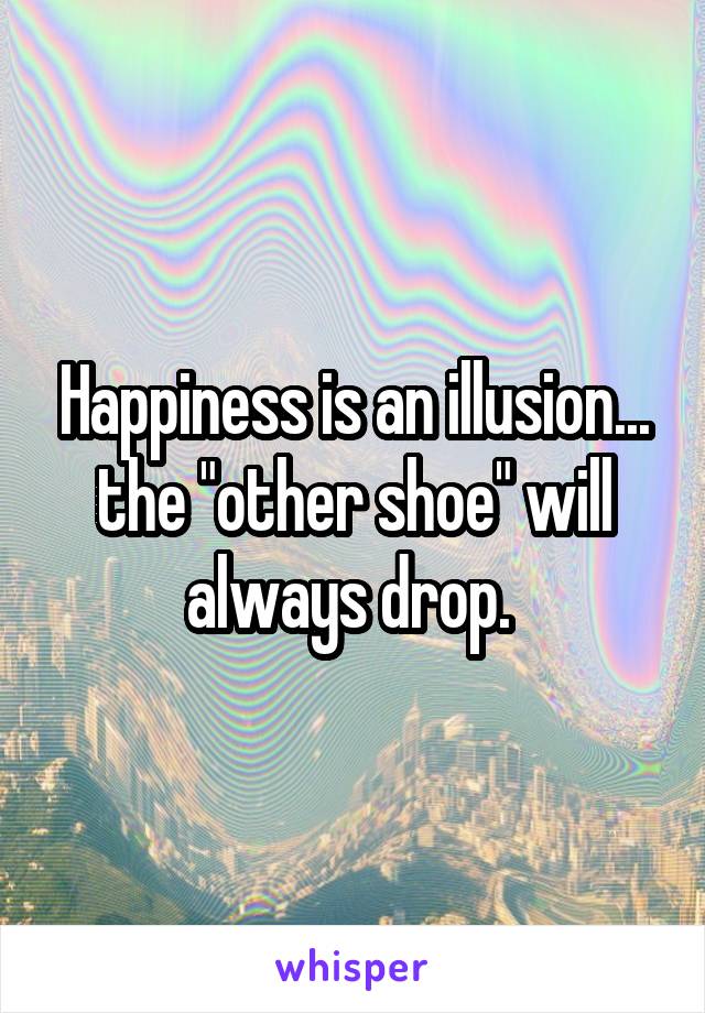Happiness is an illusion... the "other shoe" will always drop. 