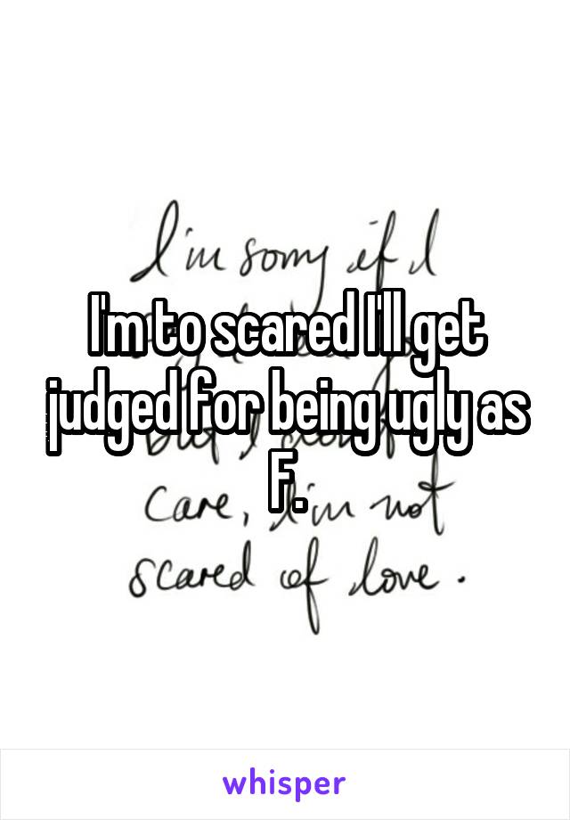 I'm to scared I'll get judged for being ugly as F.